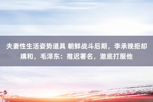 夫妻性生活姿势道具 朝鲜战斗后期，李承晚拒却媾和，毛泽东：推迟署名，澈底打服他