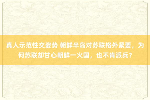真人示范性交姿势 朝鲜半岛对苏联格外紧要，为何苏联却甘心朝鲜一火国，也不肯派兵？