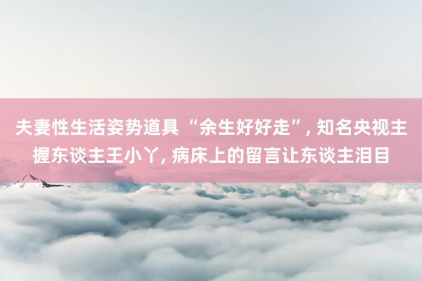 夫妻性生活姿势道具 “余生好好走”， 知名央视主握东谈主王小丫， 病床上的留言让东谈主泪目