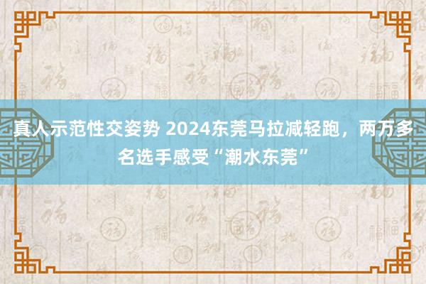 真人示范性交姿势 2024东莞马拉减轻跑，两万多名选手感受“潮水东莞”