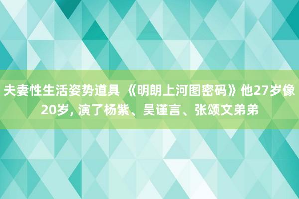 夫妻性生活姿势道具 《明朗上河图密码》他27岁像20岁， 演了杨紫、吴谨言、张颂文弟弟