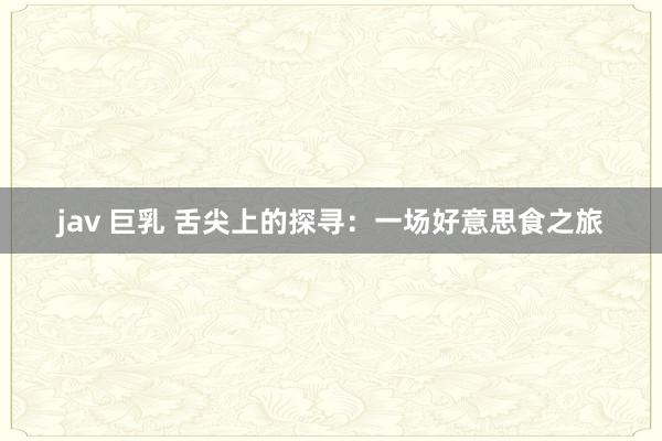jav 巨乳 舌尖上的探寻：一场好意思食之旅