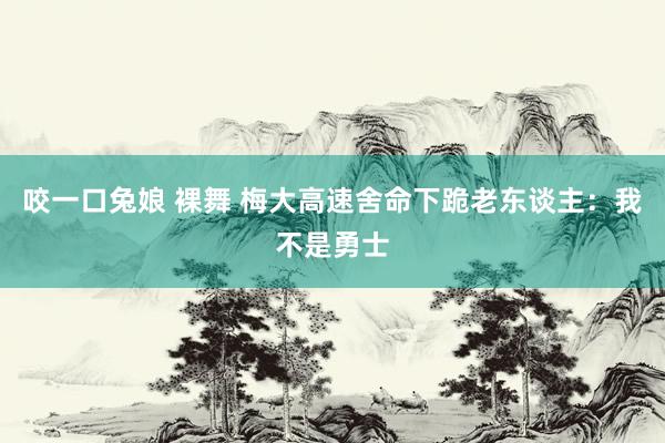 咬一口兔娘 裸舞 梅大高速舍命下跪老东谈主：我不是勇士