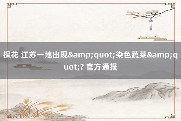 探花 江苏一地出现&quot;染色蔬菜&quot;? 官方通报