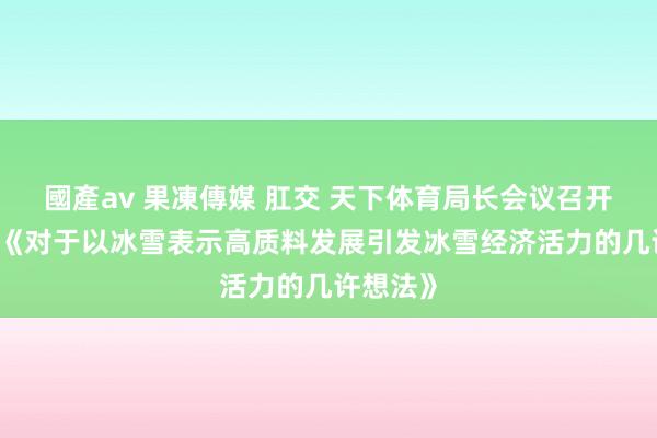 國產av 果凍傳媒 肛交 天下体育局长会议召开 将解读《对于以冰雪表示高质料发展引发冰雪经济活力的几许想法》