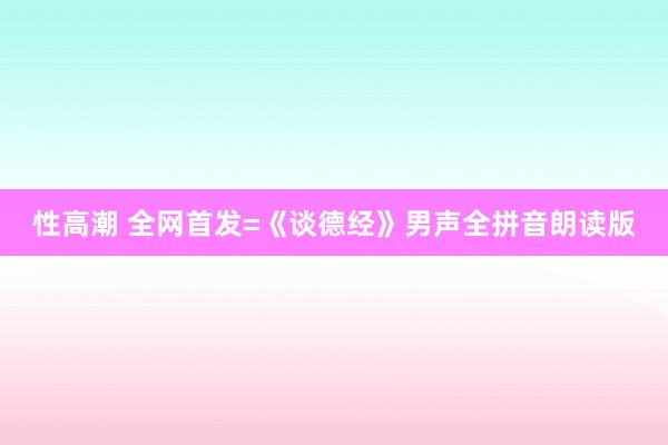 性高潮 全网首发=《谈德经》男声全拼音朗读版