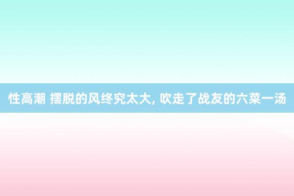 性高潮 摆脱的风终究太大， 吹走了战友的六菜一汤