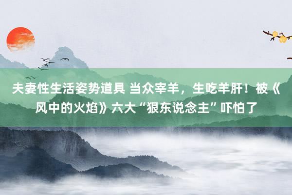 夫妻性生活姿势道具 当众宰羊，生吃羊肝！被《风中的火焰》六大“狠东说念主”吓怕了