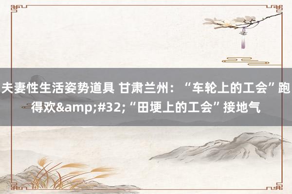 夫妻性生活姿势道具 甘肃兰州：“车轮上的工会”跑得欢&#32;“田埂上的工会”接地气