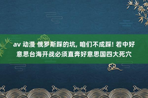 av 动漫 俄罗斯踩的坑， 咱们不成踩! 若中好意思台海开战必须直奔好意思国四大死穴