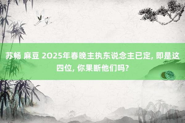 苏畅 麻豆 2O25年春晚主执东说念主已定， 即是这四位， 你果断他们吗?