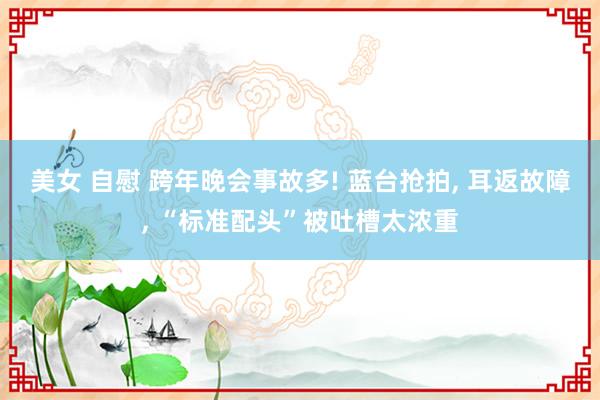 美女 自慰 跨年晚会事故多! 蓝台抢拍， 耳返故障， “标准配头”被吐槽太浓重