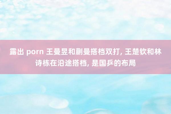 露出 porn 王曼昱和蒯曼搭档双打， 王楚钦和林诗栋在沿途搭档， 是国乒的布局