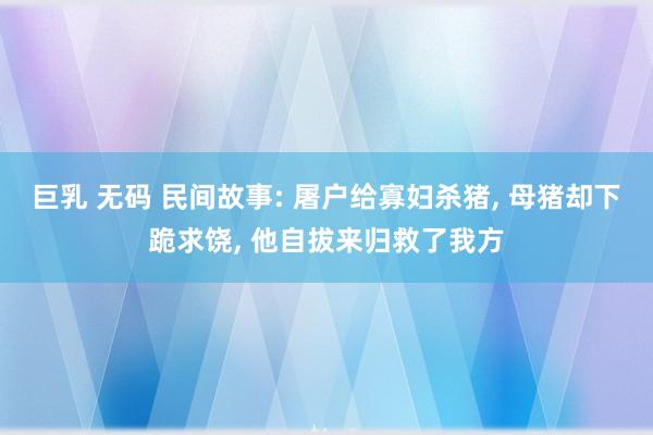 巨乳 无码 民间故事: 屠户给寡妇杀猪， 母猪却下跪求饶， 他自拔来归救了我方