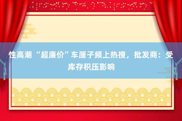 性高潮 “超廉价”车厘子频上热搜，批发商：受库存积压影响