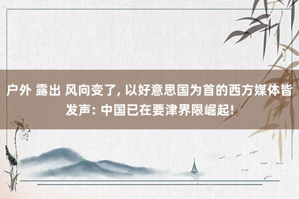 户外 露出 风向变了， 以好意思国为首的西方媒体皆发声: 中国已在要津界限崛起!