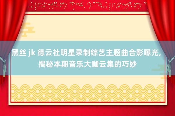 黑丝 jk 德云社明星录制综艺主题曲合影曝光， 揭秘本期音乐大咖云集的巧妙