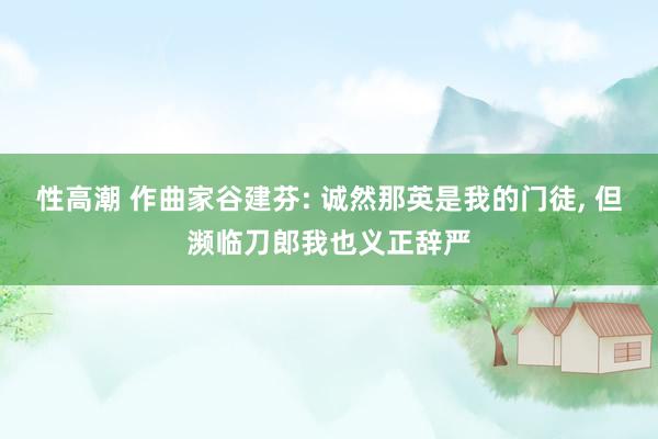 性高潮 作曲家谷建芬: 诚然那英是我的门徒， 但濒临刀郎我也义正辞严