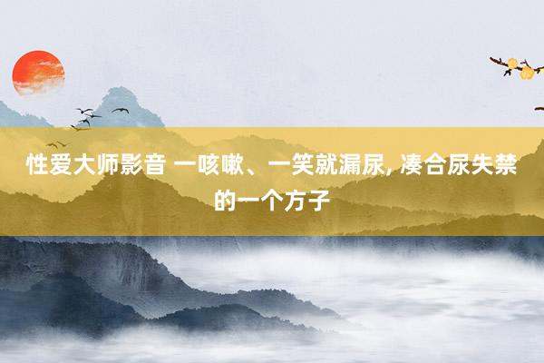 性爱大师影音 一咳嗽、一笑就漏尿， 凑合尿失禁的一个方子