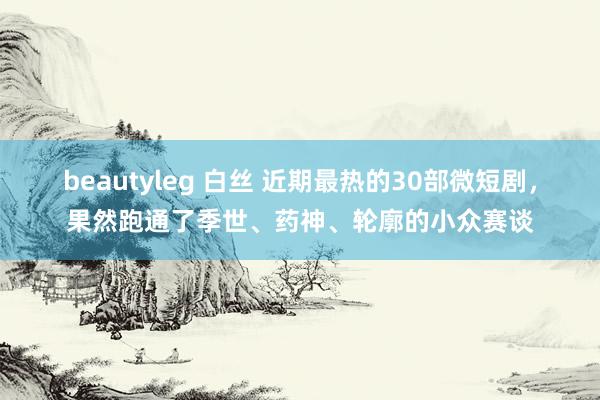 beautyleg 白丝 近期最热的30部微短剧，果然跑通了季世、药神、轮廓的小众赛谈