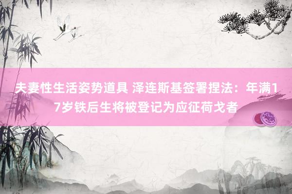 夫妻性生活姿势道具 泽连斯基签署捏法：年满17岁铁后生将被登记为应征荷戈者