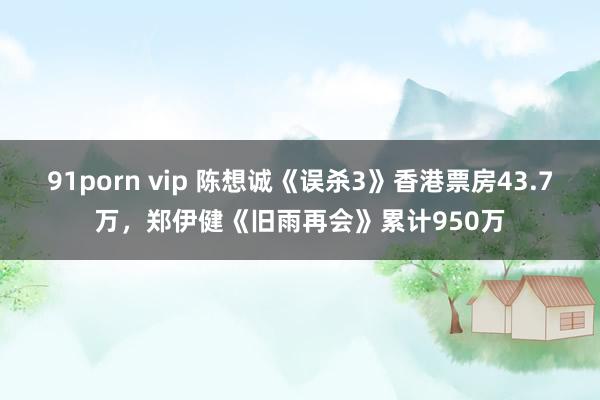 91porn vip 陈想诚《误杀3》香港票房43.7万，郑伊健《旧雨再会》累计950万