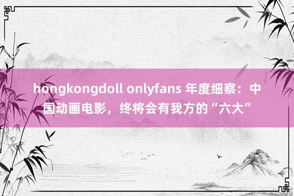hongkongdoll onlyfans 年度细察：中国动画电影，终将会有我方的“六大”