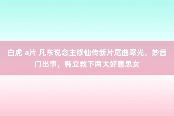 白虎 a片 凡东说念主修仙传新片尾曲曝光，妙音门出事，韩立救下两大好意思女