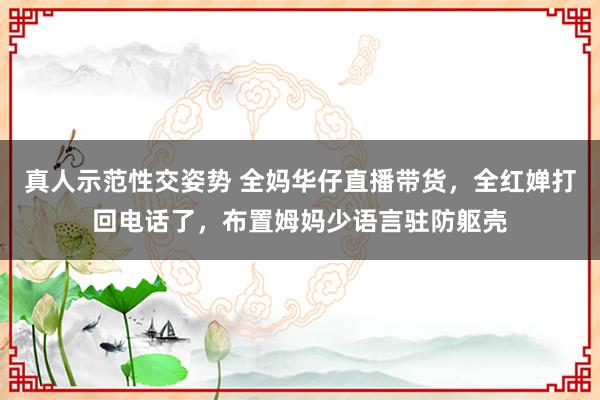 真人示范性交姿势 全妈华仔直播带货，全红婵打回电话了，布置姆妈少语言驻防躯壳