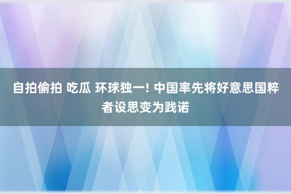 自拍偷拍 吃瓜 环球独一! 中国率先将好意思国粹者设思变为践诺