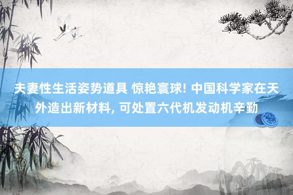 夫妻性生活姿势道具 惊艳寰球! 中国科学家在天外造出新材料， 可处置六代机发动机辛勤