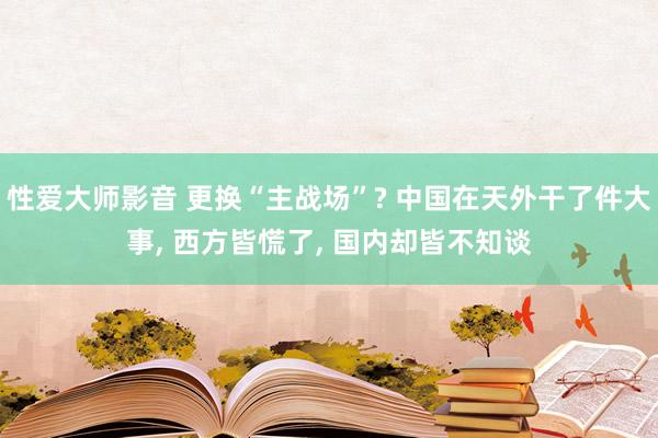 性爱大师影音 更换“主战场”? 中国在天外干了件大事， 西方皆慌了， 国内却皆不知谈