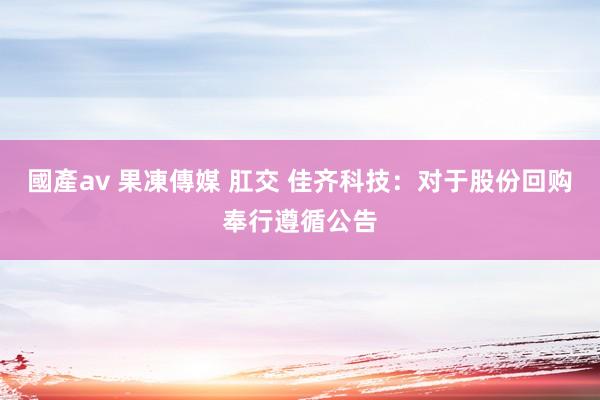 國產av 果凍傳媒 肛交 佳齐科技：对于股份回购奉行遵循公告