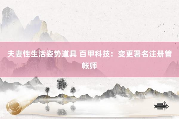 夫妻性生活姿势道具 百甲科技：变更署名注册管帐师