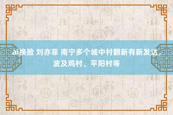 ai换脸 刘亦菲 南宁多个城中村翻新有新发达，波及鸡村、平阳村等