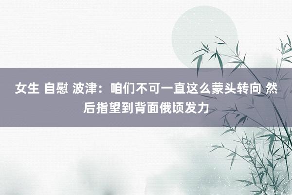 女生 自慰 波津：咱们不可一直这么蒙头转向 然后指望到背面俄顷发力