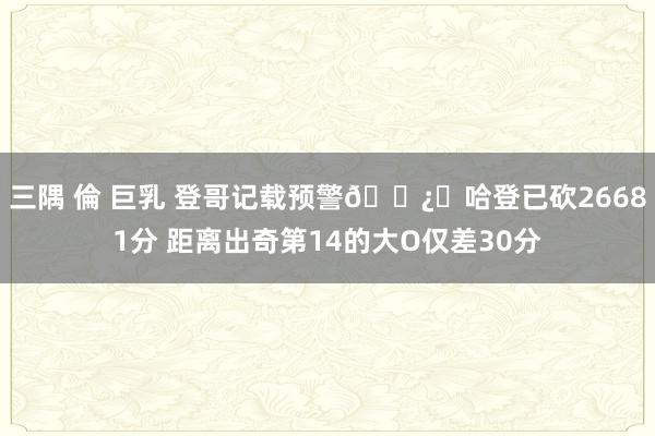 三隅 倫 巨乳 登哥记载预警🐿️哈登已砍26681分 距离出奇第14的大O仅差30分
