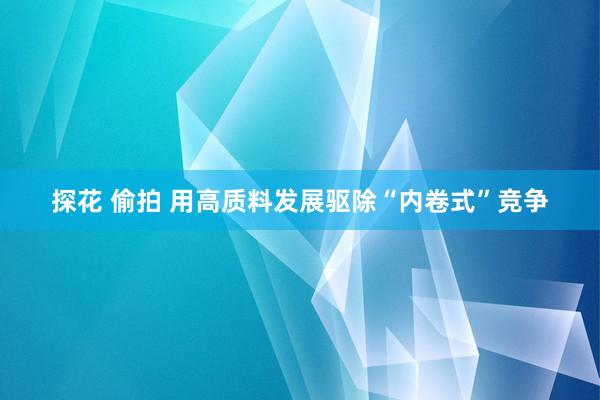 探花 偷拍 用高质料发展驱除“内卷式”竞争