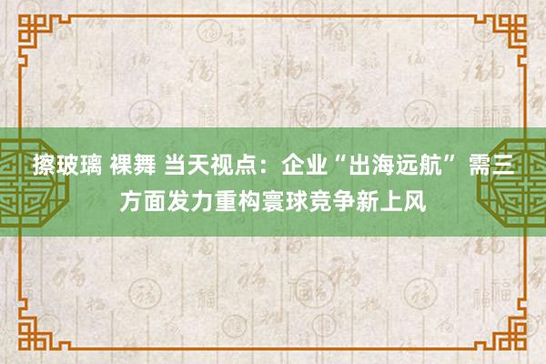 擦玻璃 裸舞 当天视点：企业“出海远航” 需三方面发力重构寰球竞争新上风