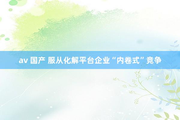 av 国产 服从化解平台企业“内卷式”竞争