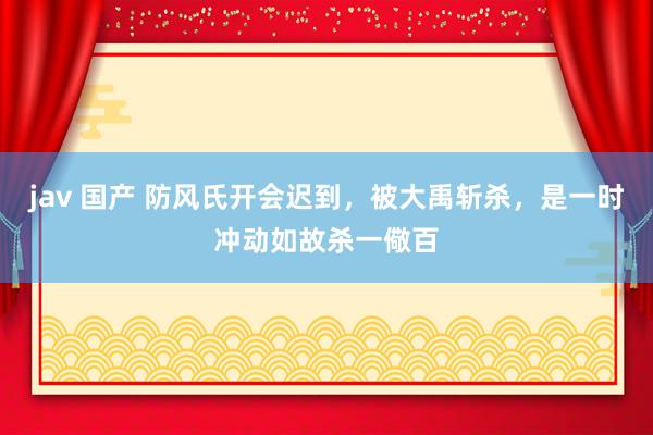 jav 国产 防风氏开会迟到，被大禹斩杀，是一时冲动如故杀一儆百