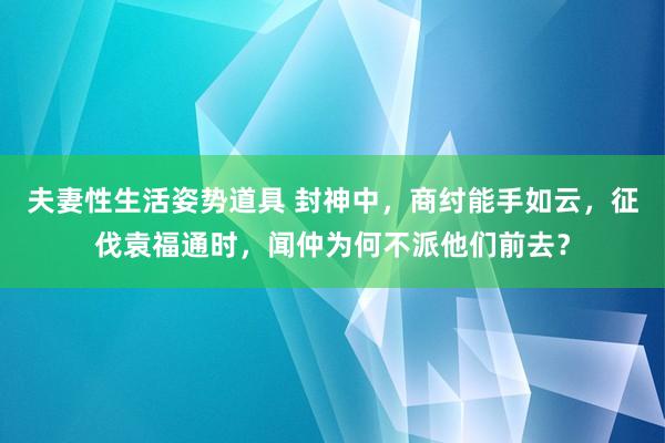 夫妻性生活姿势道具 封神中，商纣能手如云，征伐袁福通时，闻仲为何不派他们前去？