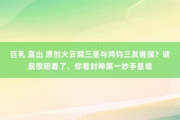 巨乳 露出 原创火云洞三圣与鸿钧三友谁强？谜底很昭着了，你看封神第一妙手是谁