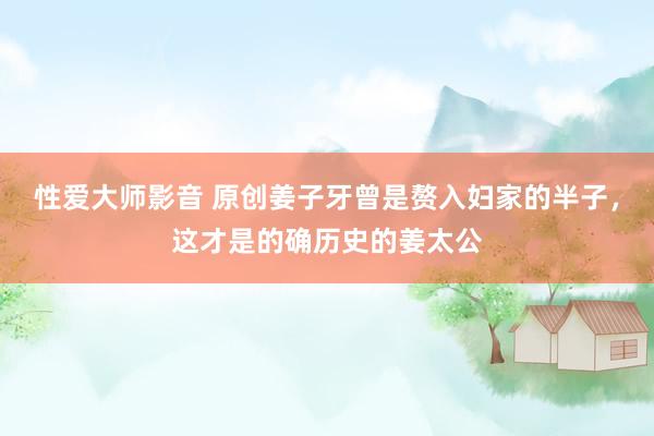 性爱大师影音 原创姜子牙曾是赘入妇家的半子，这才是的确历史的姜太公