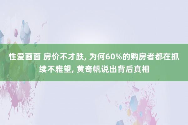 性爱画面 房价不才跌， 为何60%的购房者都在抓续不雅望， 黄奇帆说出背后真相