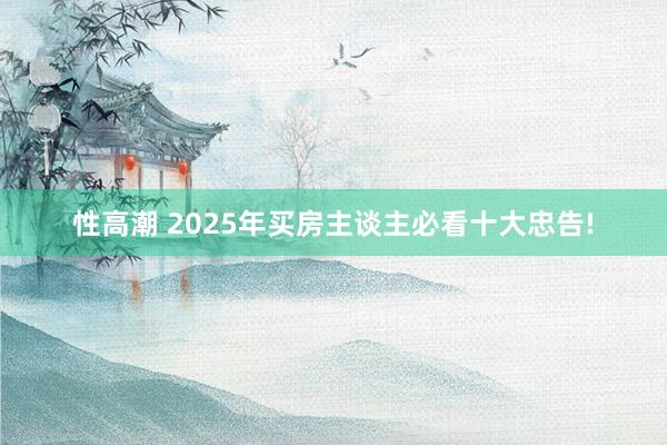 性高潮 2025年买房主谈主必看十大忠告!