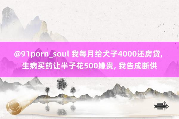 @91porn_soul 我每月给犬子4000还房贷， 生病买药让半子花500嫌贵， 我告成断供