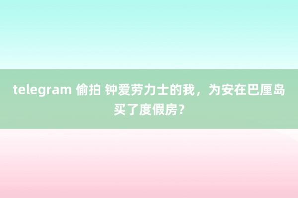 telegram 偷拍 钟爱劳力士的我,为安在巴厘岛买了度假房?