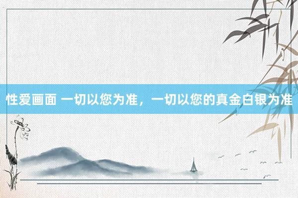 性爱画面 一切以您为准，一切以您的真金白银为准