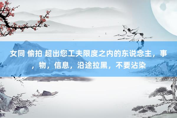 女同 偷拍 超出您工夫限度之内的东说念主，事，物，信息，沿途拉黑，不要沾染